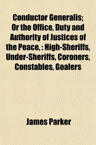 Conductor Generalis; Or the Office, Duty and Authority of Justices of the Peace,: High-Sheriffs, Under-Sheriffs, Coroners, Constables, Goalers (9781153369862) by Parker, James