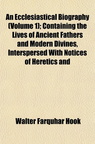 An Ecclesiastical Biography (Volume 1); Containing the Lives of Ancient Fathers and Modern Divines, Interspersed With Notices of Heretics and (9781153376556) by Hook, Walter Farquhar