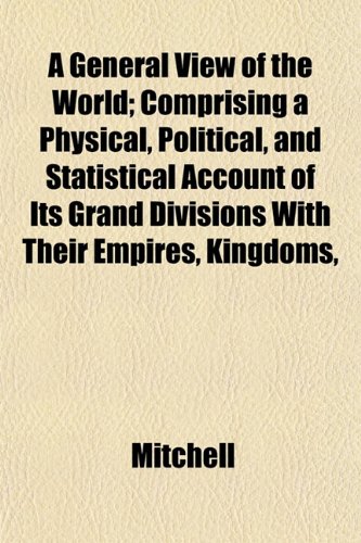 A General View of the World; Comprising a Physical, Political, and Statistical Account of Its Grand Divisions with Their Empires, Kingdoms, (9781153379311) by Mitchell