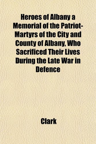 Heroes of Albany a Memorial of the Patriot-Martyrs of the City and County of Albany, Who Sacrificed Their Lives During the Late War in Defence (9781153380959) by Clark