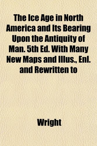 The Ice Age in North America and Its Bearing Upon the Antiquity of Man. 5th Ed. With Many New Maps and Illus., Enl. and Rewritten to (9781153386036) by Wright