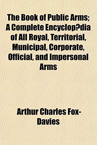 The Book of Public Arms; A Complete Encyclopaedia of All Royal, Territorial, Municipal, Corporate, Official, and Impersonal Arms (9781153402514) by Fox-Davies, Arthur Charles