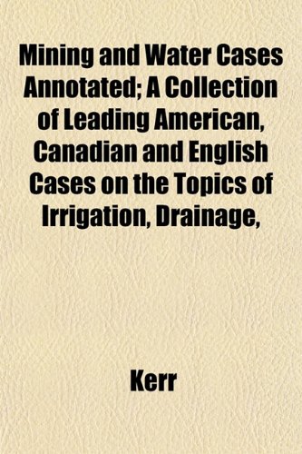 Mining and Water Cases Annotated; A Collection of Leading American, Canadian and English Cases on the Topics of Irrigation, Drainage, (9781153406574) by Kerr