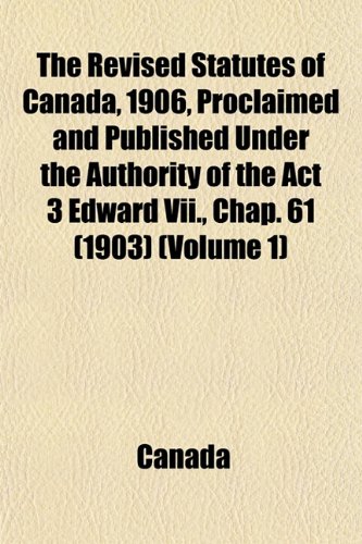 The Revised Statutes of Canada, 1906, Proclaimed and Published Under the Authority of the Act 3 Edward Vii., Chap. 61 (1903) (Volume 1) (9781153419833) by Canada