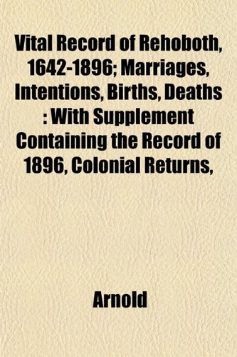 Vital Record of Rehoboth, 1642-1896; Marriages, Intentions, Births, Deaths: With Supplement Containing the Record of 1896, Colonial Returns, (9781153428668) by Arnold