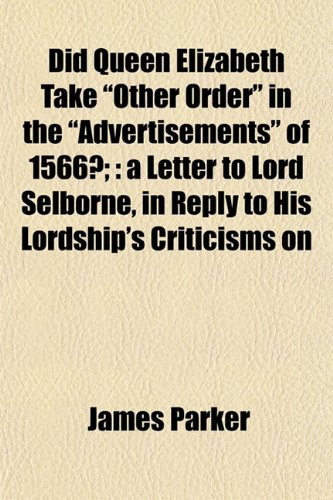 Did Queen Elizabeth Take "Other Order" in the "Advertisements" of 1566?;: a Letter to Lord Selborne, in Reply to His Lordship's Criticisms on (9781153432009) by Parker, James