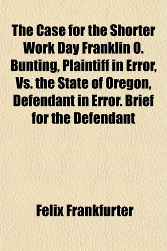 The Case for the Shorter Work Day Franklin O. Bunting, Plaintiff in Error, Vs. the State of Oregon, Defendant in Error. Brief for the Defendant (9781153453318) by Frankfurter, Felix