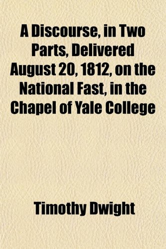 A Discourse, in Two Parts, Delivered August 20, 1812, on the National Fast, in the Chapel of Yale College (9781153469081) by Dwight, Timothy
