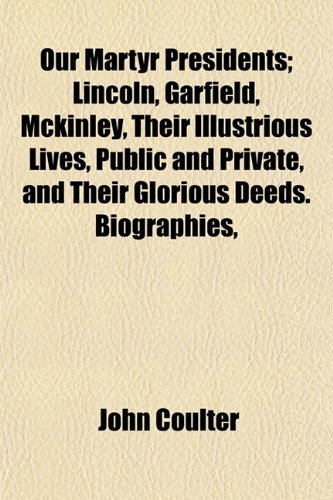 Our Martyr Presidents; Lincoln, Garfield, Mckinley, Their Illustrious Lives, Public and Private, and Their Glorious Deeds. Biographies, (9781153526364) by Coulter, John