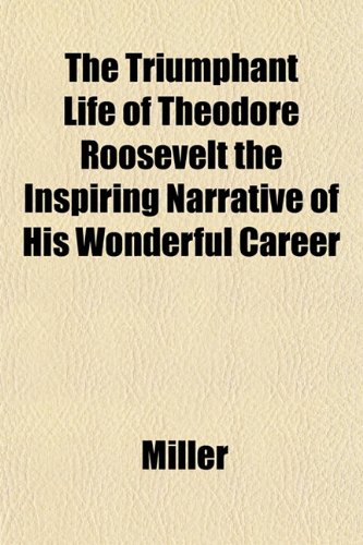 The Triumphant Life of Theodore Roosevelt the Inspiring Narrative of His Wonderful Career (9781153570282) by Miller