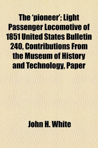 The 'pioneer'; Light Passenger Locomotive of 1851 United States Bulletin 240, Contributions From the Museum of History and Technology, Paper (9781153810258) by White, John H.