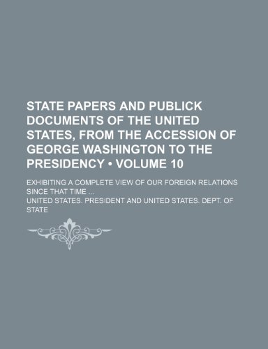 State Papers and Publick Documents of the United States, from the Accession of George Washington to the Presidency (Volume 10); Exhibiting a Complete View of Our Foreign Relations Since That Time (9781153846165) by President, United States.