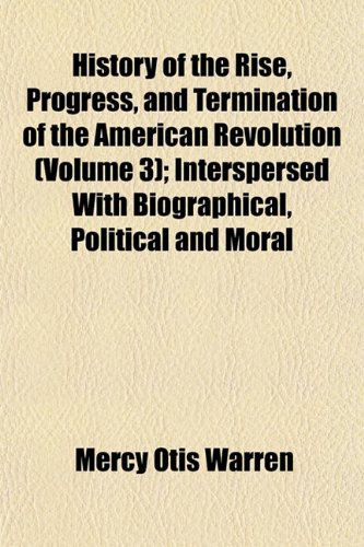 History of the Rise, Progress, and Termination of the American Revolution (Volume 3); Interspersed With Biographical, Political and Moral Observations (9781153868457) by Warren, Mercy Otis