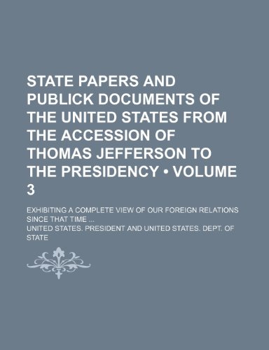 State Papers and Publick Documents of the United States From the Accession of Thomas Jefferson to the Presidency (Volume 3); Exhibiting a Complete View of Our Foreign Relations Since That Time (9781153889018) by President, United States.