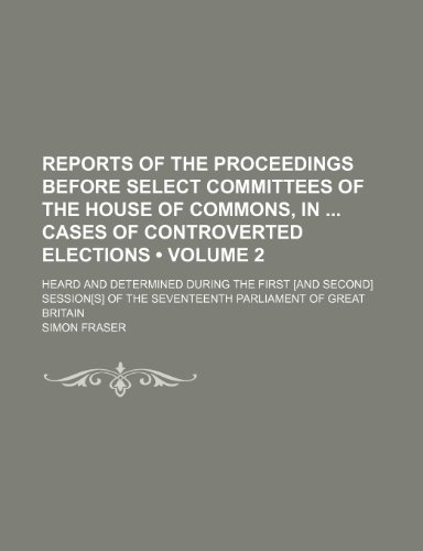 Reports of the Proceedings Before Select Committees of the House of Commons, in Cases of Controverted Elections (Volume 2); Heard and Determined ... the Seventeenth Parliament of Great Britain (9781153905374) by Fraser, Simon