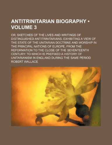 Antitrinitarian Biography (Volume 3); Or, Sketches of the Lives and Writings of Distinguished Antitrinitarians Exhibiting a View of the State of the ... From the Reformation to the Close of th (9781153919449) by Wallace, Robert