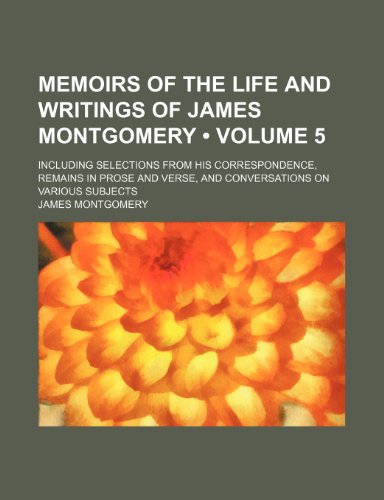 Memoirs of the Life and Writings of James Montgomery (Volume 5); Including Selections From His Correspondence, Remains in Prose and Verse, and Conversations on Various Subjects (9781153926102) by Montgomery, James