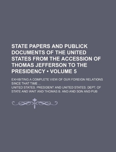 State Papers and Publick Documents of the United States from the Accession of Thomas Jefferson to the Presidency (Volume 5); Exhibiting a Complete View of Our Foreign Relations Since That Time (9781153930512) by President, United States.