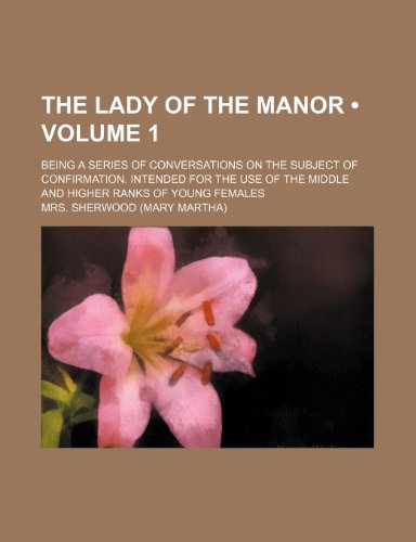 The lady of the manor (Volume 1); being a series of conversations on the subject of confirmation. Intended for the use of the middle and higher ranks of young females (9781153936941) by Sherwood, Mrs.