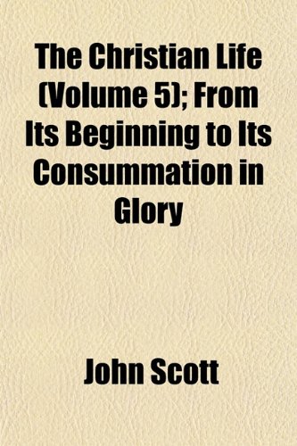 The Christian Life (Volume 5); From Its Beginning to Its Consummation in Glory (9781153985888) by Scott, John