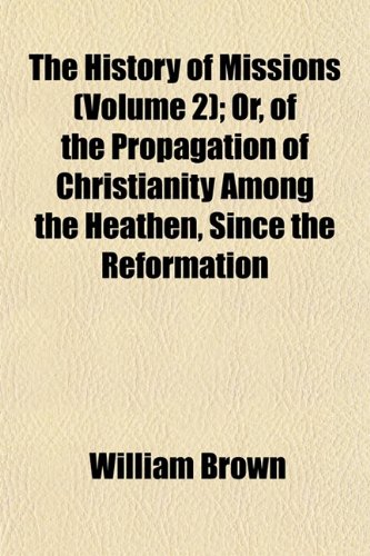 The History of Missions (Volume 2); Or, of the Propagation of Christianity Among the Heathen, Since the Reformation (9781153993920) by Brown MD, Professor William