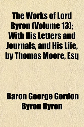 The Works of Lord Byron (Volume 13); With His Letters and Journals, and His Life, by Thomas Moore, Esq (9781154016574) by Byron, Baron George Gordon Byron