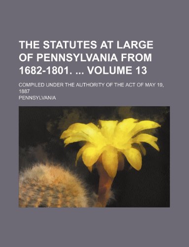 The statutes at large of Pennsylvania from 1682-1801. Volume 13; Compiled under the authority of the act of May 19, 1887 (9781154035629) by Pennsylvania