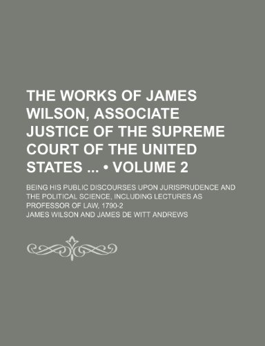 The Works of James Wilson, Associate Justice of the Supreme Court of the United States (Volume 2); Being His Public Discourses Upon Jurisprudence and ... Lectures as Professor of Law, 1790-2 (9781154036442) by Wilson, James