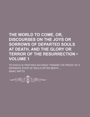 The World to Come, Or, Discourses on the Joys or Sorrows of Departed Souls at Death, and the Glory or Terror of the Resurrection (Volume 1); To Which ... of a Separate State of Souls After Death (9781154049008) by Watts, Isaac