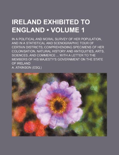 Ireland Exhibited to England (Volume 1); In a Political and Moral Survey of Her Population, and in a Statistical and Scenographic Tour of Certain ... and Antiquities, Arts, Sciences, and C (9781154052831) by Atkinson, A.