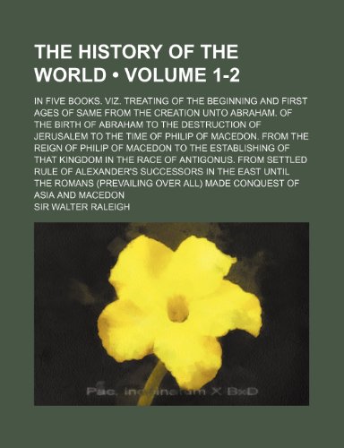 The History of the World (Volume 1-2); In Five Books. Viz. Treating of the Beginning and First Ages of Same from the Creation Unto Abraham. of the Bir (9781154068252) by Raleigh, Sir Walter