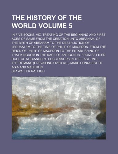 The history of the world; In five books. Viz. Treating of the beginning and first ages of same from the creation unto Abraham. Of the birth of Abraham ... time of Philip of Macedon. From the Volume 5 (9781154068276) by Raleigh, Sir Walter