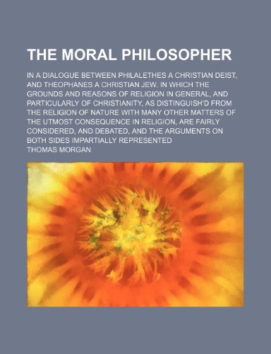 The Moral Philosopher; In a Dialogue Between Philalethes a Christian Deist, and Theophanes a Christian Jew. in Which the Grounds and Reasons of ... From the Religion of Nature With Many O (9781154068931) by Morgan, Thomas