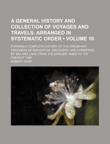 A General History and Collection of Voyages and Travels, Arranged in Systematic Order (Volume 10); Forming a Complete History of the Origin and ... From the Earliest Ages to the Present Time (9781154073744) by Kerr, Robert