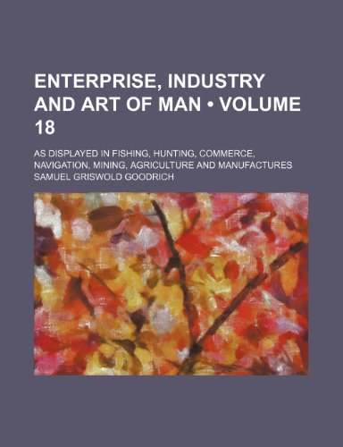 Enterprise, Industry and Art of Man (Volume 18); As Displayed in Fishing, Hunting, Commerce, Navigation, Mining, Agriculture and Manufactures (9781154080179) by Goodrich, Samuel Griswold