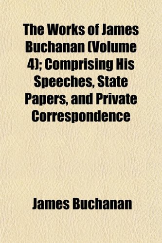 The Works of James Buchanan (Volume 4); Comprising His Speeches, State Papers, and Private Correspondence (9781154098136) by Buchanan, James