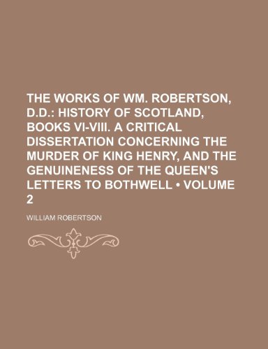 The Works of Wm. Robertson, D.d. (Volume 2); History of Scotland, Books Vi-Viii. a Critical Dissertation Concerning the Murder of King Henry, and the Genuineness of the Queen's Letters to Bothwell (9781154105070) by Robertson, William