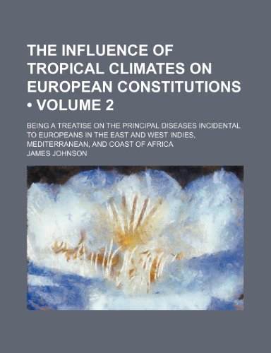 The influence of tropical climates on European constitutions (Volume 2); being a treatise on the principal diseases incidental to Europeans in the ... Indies, Mediterranean, and coast of Africa (9781154144567) by Johnson, James