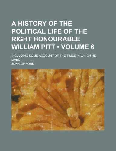 A History of the Political Life of the Right Honourable William Pitt (Volume 6); Including Some Account of the Times in Which He Lived (9781154156126) by Gifford, John