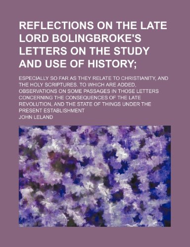 Reflections on the late Lord Bolingbroke's letters on the study and use of history; especially so far as they relate to Christianity, and the holy ... those letters concerning the consequences o (9781154160017) by Leland, John