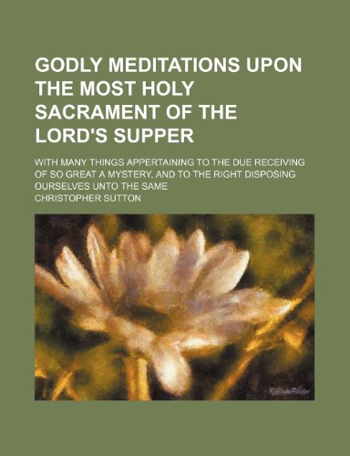 Godly Meditations Upon the Most Holy Sacrament of the Lord's Supper; With Many Things Appertaining to the Due Receiving of So Great a Mystery, and to the Right Disposing Ourselves Unto the Same (9781154191059) by Sutton, Christopher