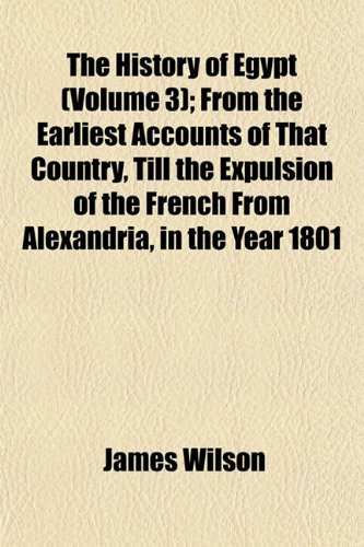 The History of Egypt (Volume 3); From the Earliest Accounts of That Country, Till the Expulsion of the French from Alexandria, in the Year 1801 (9781154192254) by Wilson, James