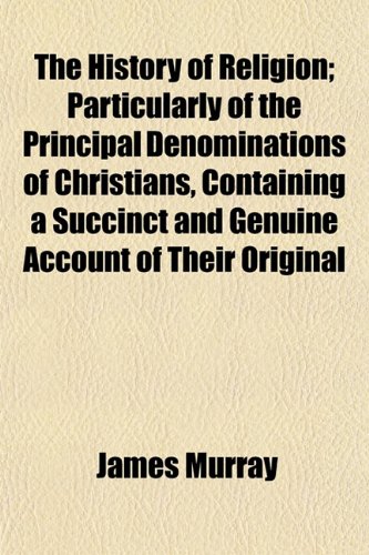 The History of Religion; Particularly of the Principal Denominations of Christians, Containing a Succinct and Genuine Account of Their Original and ... Worship, and Ceremonies by an Impartial Hand (9781154198843) by Murray, James