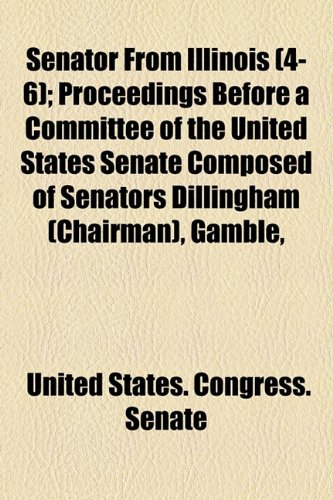 Senator from Illinois (Volume 4-6); Proceedings Before a Committee of the United States Senate Composed of Senators Dillingham (Chairman), Gamble, Jon (9781154204377) by United States Congress Senate