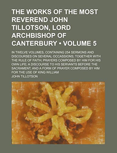 The works of the most Reverend John Tillotson, Lord Archbishop of Canterbury (Volume 5); In twelve volumes, containing 254 sermons and discourses on ... by him for his own life a discourse to (9781154302547) by Tillotson, John