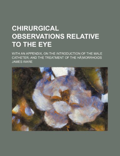 Chirurgical Observations Relative to the Eye; With an Appendix, on the Introduction of the Male Catheter and the Treatment of the Ha Morrhoids (9781154304329) by Ware, James