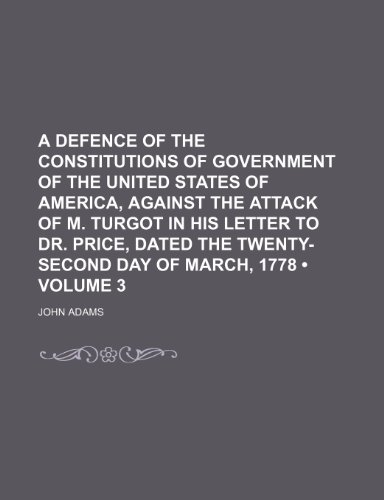 A Defence of the Constitutions of Government of the United States of America, Against the Attack of M. Turgot in His Letter to Dr. Price, Dated the Twenty-Second Day of March, 1778 (Volume 3) (9781154335613) by Adams, John