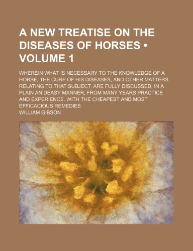 A New Treatise on the Diseases of Horses (Volume 1); Wherein What Is Necessary to the Knowledge of a Horse, the Cure of His Diseases, and Other ... an Deasy Manner, From Many Years Practice and (9781154367522) by Gibson, William