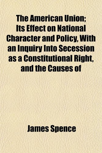 The American Union; Its Effect on National Character and Policy, With an Inquiry Into Secession as a Constitutional Right, and the Causes of the Disruption (9781154372205) by Spence, James