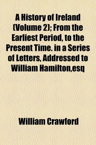 A History of Ireland (Volume 2); From the Earliest Period, to the Present Time. in a Series of Letters, Addressed to William Hamilton,esq (9781154373578) by Crawford, William